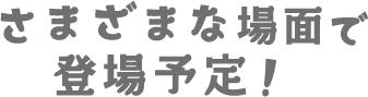 様々な場面で登場予定