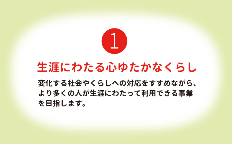 生涯にわたる心ゆたかなくらし 変化する社会やくらしへの対応をすすめながら、より多くの人が生涯にわたって利用できる事業を目指します。