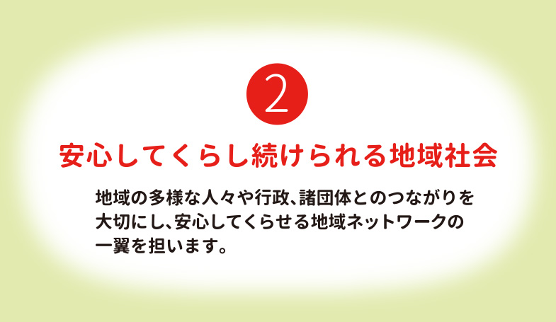 安心してくらし続けられる地域社会 地域の多様な人々や行政、諸団体とのつながりを大切にし、安心してくらせる地域ネットワークの一翼を担います。