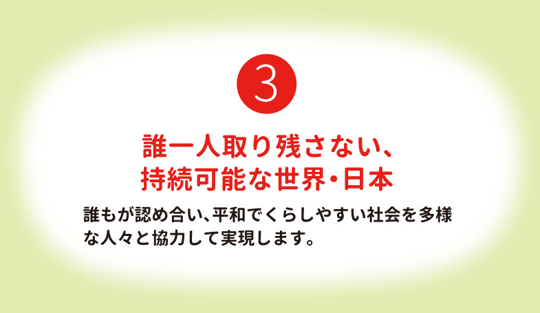 誰一人取り残さない、持続可能な世界・日本 誰もが認め合い、平和でくらしやすい社会を多様な人々と協力して実現します。