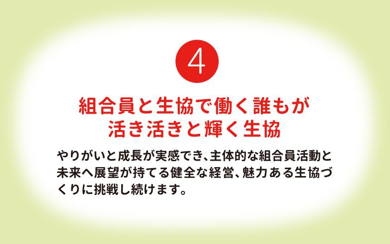 組合員と生協で働く誰もが活き活きと輝く生協 やりがいと成長が実感でき、主体的な組合員活動と未来へ展望が持てる健全な経営、魅力ある生協づくりに挑戦し続けます。