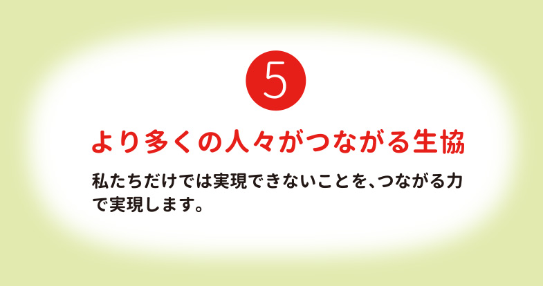 より多くの人々がつながる生協 私たちだけでは実現できないことを、つながる力で実現します。