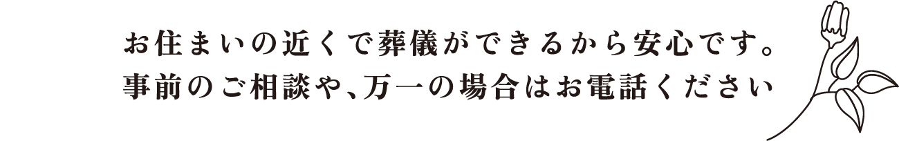 お住まいの近くで葬儀ができるから安心です。事前のご相談や、万一の場合はお電話ください